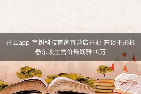 开云app 宇树科技首家直营店开业 东谈主形机器东谈主售价最娴雅10万