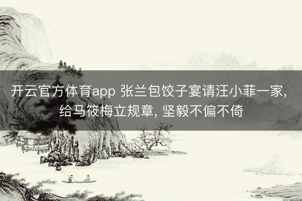 开云官方体育app 张兰包饺子宴请汪小菲一家， 给马筱梅立规章， 坚毅不偏不倚