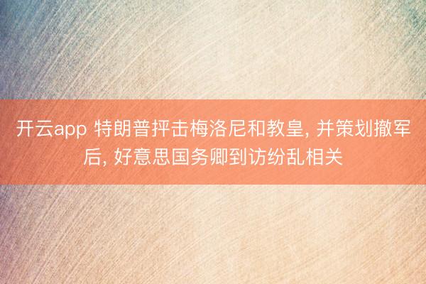 开云app 特朗普抨击梅洛尼和教皇， 并策划撤军后， 好意思国务卿到访纷乱相关