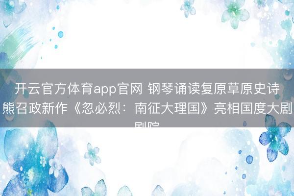 开云官方体育app官网 钢琴诵读复原草原史诗，熊召政新作《忽必烈：南征大理国》亮相国度大剧院