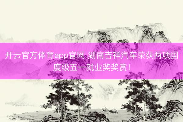 开云官方体育app官网 湖南吉祥汽车荣获两项国度级五一就业奖奖赏！