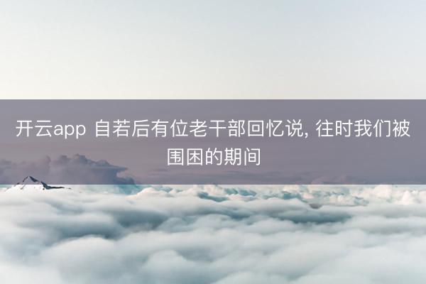 开云app 自若后有位老干部回忆说， 往时我们被围困的期间