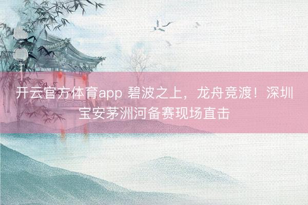 开云官方体育app 碧波之上，龙舟竞渡！深圳宝安茅洲河备赛现场直击