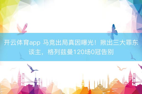 开云体育app 马竞出局真因曝光！揪出三大罪东谈主，格列兹曼120场0冠告别