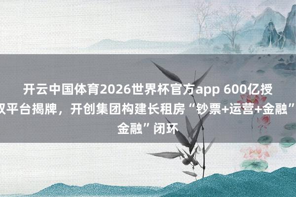 开云中国体育2026世界杯官方app 600亿授信+双平台揭牌,开创集团构建长租房“钞票+运营+金融”闭环