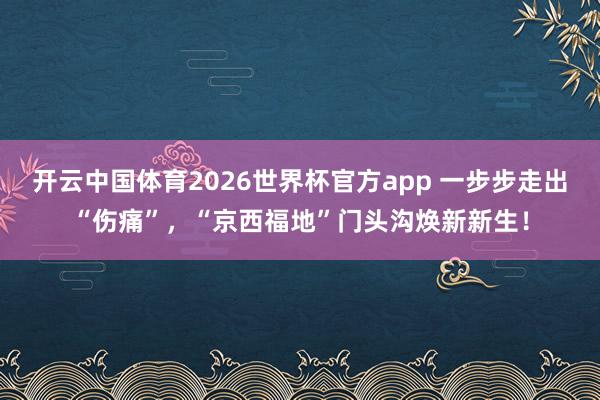 开云中国体育2026世界杯官方app 一步步走出“伤痛”，“京西福地”门头沟焕新新生！