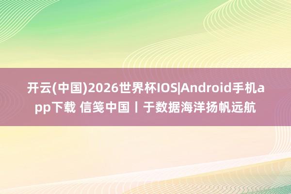 开云(中国)2026世界杯IOS|Android手机app下载 信笺中国丨于数据海洋扬帆远航