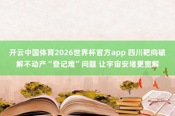 开云中国体育2026世界杯官方app 四川靶向破解不动产“登记难”问题 让宇宙安堵更宽解