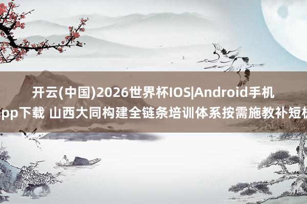 开云(中国)2026世界杯IOS|Android手机app下载 山西大同构建全链条培训体系按需施教补短板