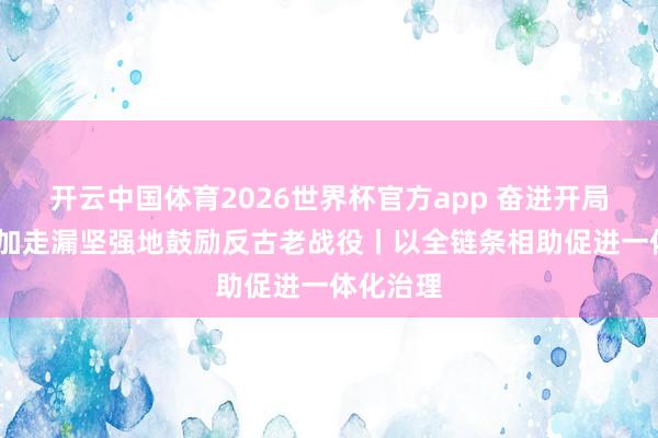 开云中国体育2026世界杯官方app 奋进开局之年·愈加走漏坚强地鼓励反古老战役丨以全链条相助促进一体化治理