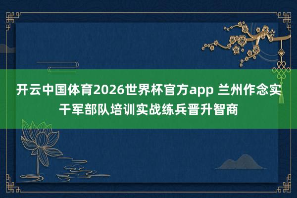 开云中国体育2026世界杯官方app 兰州作念实干军部队培训实战练兵晋升智商