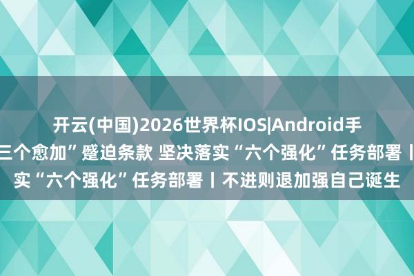 开云(中国)2026世界杯IOS|Android手机app下载 潜入结实“三个愈加”蹙迫条款 坚决落实“六个强化”任务部署丨不进则退加强自己诞生