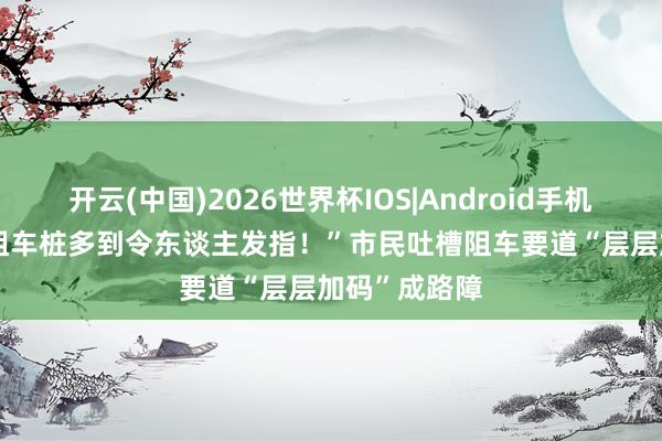 开云(中国)2026世界杯IOS|Android手机app下载 “阻车桩多到令东谈主发指！”市民吐槽阻车要道“层层加码”成路障