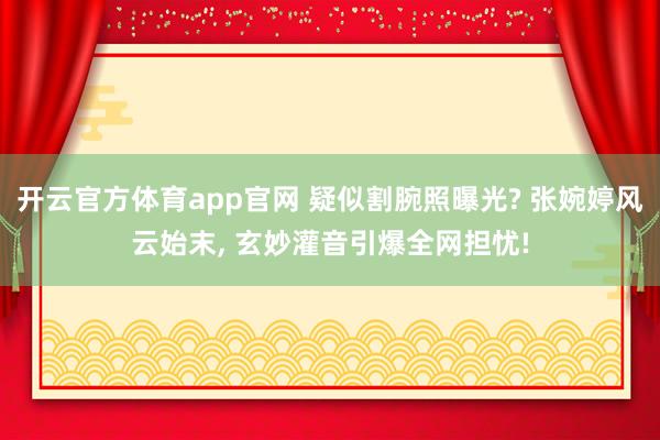 开云官方体育app官网 疑似割腕照曝光? 张婉婷风云始末， 玄妙灌音引爆全网担忧!