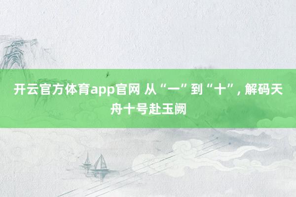 开云官方体育app官网 从“一”到“十”， 解码天舟十号赴玉阙