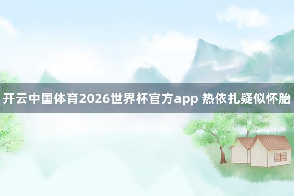 开云中国体育2026世界杯官方app 热依扎疑似怀胎