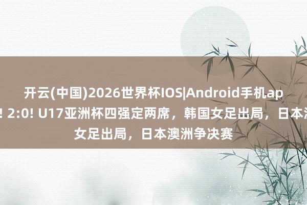 开云(中国)2026世界杯IOS|Android手机app下载 1:0! 2:0! U17亚洲杯四强定两席，韩国女足出局，日本澳洲争决赛