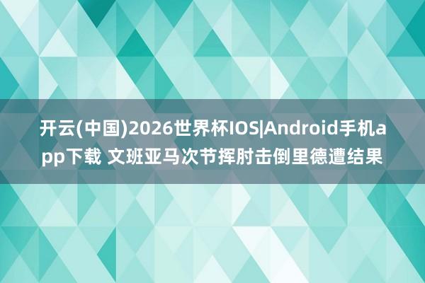 开云(中国)2026世界杯IOS|Android手机app下载 文班亚马次节挥肘击倒里德遭结果