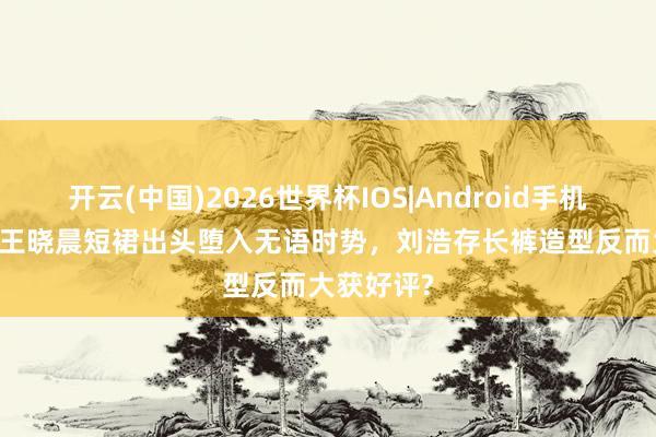 开云(中国)2026世界杯IOS|Android手机app下载 王晓晨短裙出头堕入无语时势,刘浩存长裤造型反而大获好评?