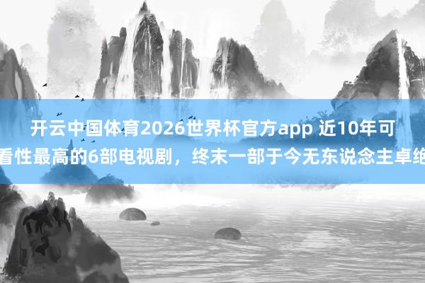 开云中国体育2026世界杯官方app 近10年可看性最高的6部电视剧，终末一部于今无东说念主卓绝