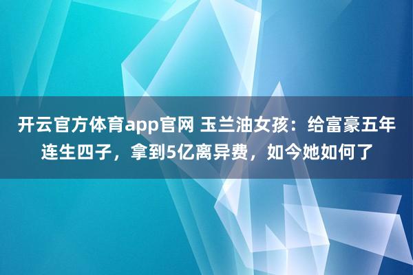 开云官方体育app官网 玉兰油女孩：给富豪五年连生四子，拿到5亿离异费，如今她如何了