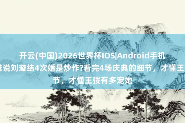 开云(中国)2026世界杯IOS|Android手机app下载 谁说刘璇结4次婚是炒作?看完4场庆典的细节，才懂王弢有多宠她