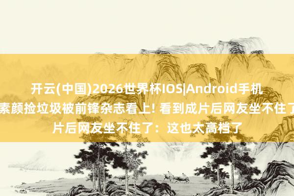 开云(中国)2026世界杯IOS|Android手机app下载 王珞丹素颜捡垃圾被前锋杂志看上! 看到成片后网友坐不住了：这也太高档了