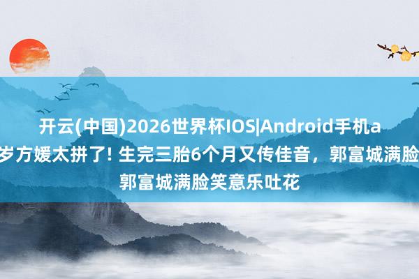 开云(中国)2026世界杯IOS|Android手机app下载 38岁方媛太拼了! 生完三胎6个月又传佳音，郭富城满脸笑意乐吐花