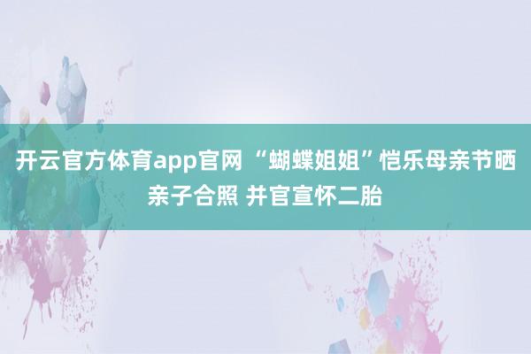 开云官方体育app官网 “蝴蝶姐姐”恺乐母亲节晒亲子合照 并官宣怀二胎