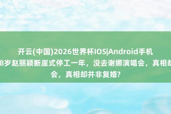 开云(中国)2026世界杯IOS|Android手机app下载 38岁赵丽颖断崖式停工一年,没去谢娜演唱会,真相却并非复婚?