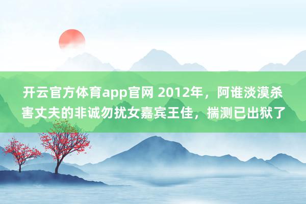 开云官方体育app官网 2012年,阿谁淡漠杀害丈夫的非诚勿扰女嘉宾王佳,揣测已出狱了