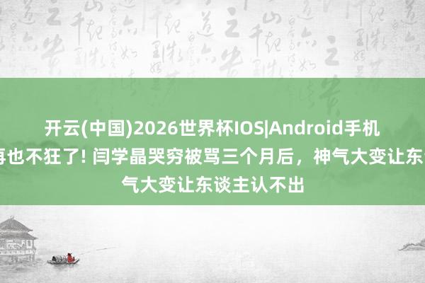 开云(中国)2026世界杯IOS|Android手机app下载 再也不狂了! 闫学晶哭穷被骂三个月后，神气大变让东谈主认不出