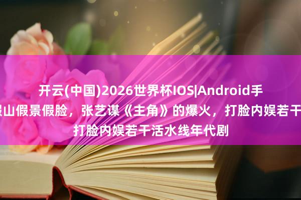 开云(中国)2026世界杯IOS|Android手机app下载 假山假景假脸，张艺谋《主角》的爆火，打脸内娱若干活水线年代剧