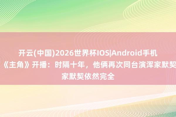 开云(中国)2026世界杯IOS|Android手机app下载 《主角》开播：时隔十年，他俩再次同台演浑家默契依然完全