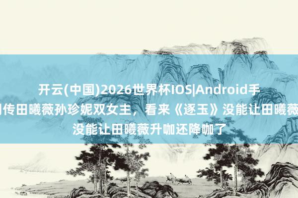 开云(中国)2026世界杯IOS|Android手机app下载 网传田曦薇孙珍妮双女主，看来《逐玉》没能让田曦薇升咖还降咖了