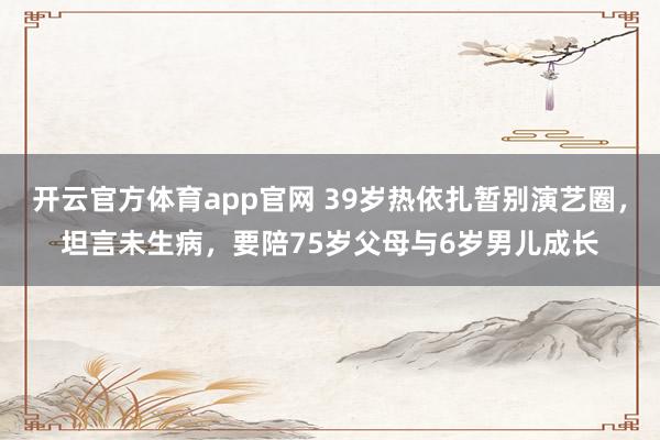 开云官方体育app官网 39岁热依扎暂别演艺圈,坦言未生病,要陪75岁父母与6岁男儿成长