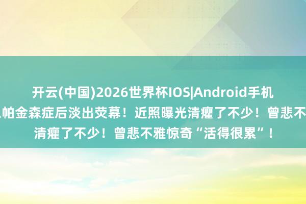 开云(中国)2026世界杯IOS|Android手机app下载 TVB男星患帕金森症后淡出荧幕！近照曝光清癯了不少！曾悲不雅惊奇“活得很累”！