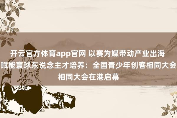 开云官方体育app官网 以赛为媒带动产业出海 范例共建赋能寰球东说念主才培养：全国青少年创客相同大会在港启幕