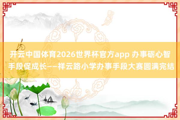 开云中国体育2026世界杯官方app 办事砺心智 手段促成长——祥云路小学办事手段大赛圆满完结