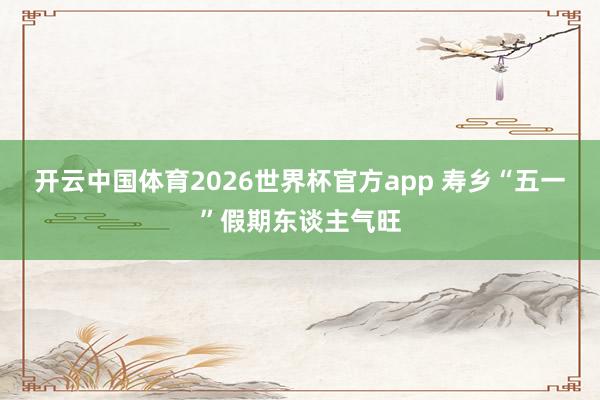 开云中国体育2026世界杯官方app 寿乡“五一”假期东谈主气旺
