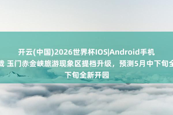 开云(中国)2026世界杯IOS|Android手机app下载 玉门赤金峡旅游现象区提档升级，预测5月中下旬全新开园