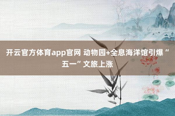 开云官方体育app官网 动物园+全息海洋馆引爆“五一”文旅上涨