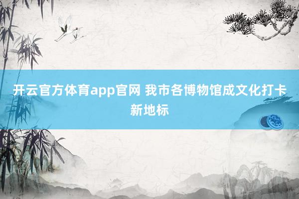 开云官方体育app官网 我市各博物馆成文化打卡新地标