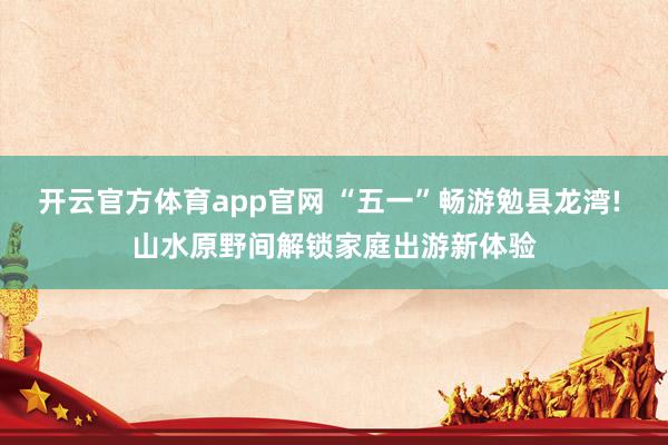 开云官方体育app官网 “五一”畅游勉县龙湾! 山水原野间解锁家庭出游新体验