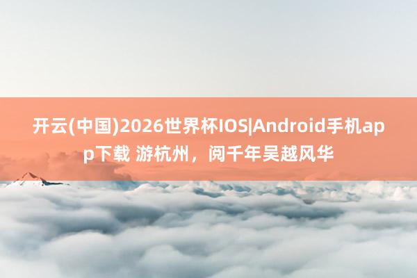 开云(中国)2026世界杯IOS|Android手机app下载 游杭州,阅千年吴越风华