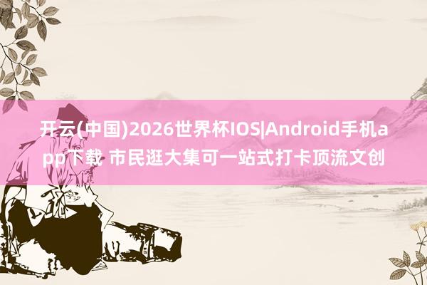 开云(中国)2026世界杯IOS|Android手机app下载 市民逛大集可一站式打卡顶流文创