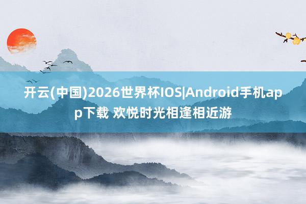开云(中国)2026世界杯IOS|Android手机app下载 欢悦时光相逢相近游
