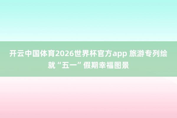开云中国体育2026世界杯官方app 旅游专列绘就“五一”假期幸福图景