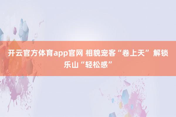 开云官方体育app官网 相貌宠客“卷上天” 解锁乐山“轻松感”