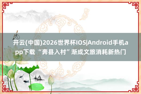 开云(中国)2026世界杯IOS|Android手机app下载 “奔县入村”渐成文旅消耗新热门